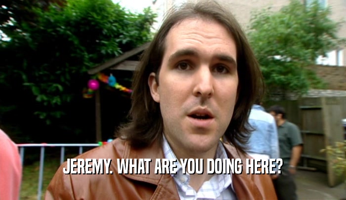 JEREMY. WHAT ARE YOU DOING HERE?  