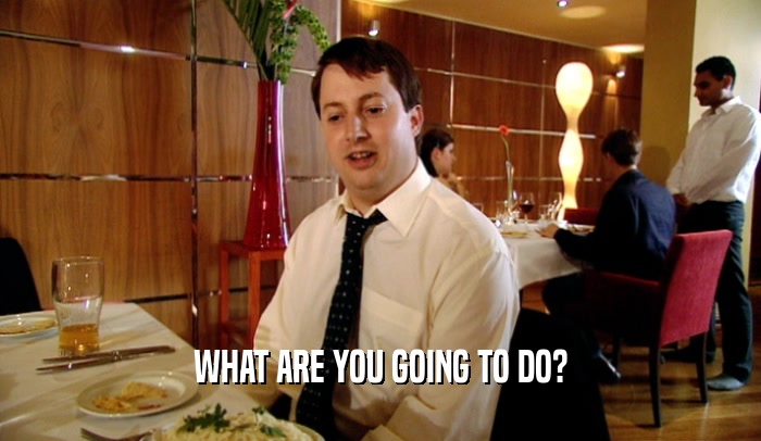 WHAT ARE YOU GOING TO DO?  