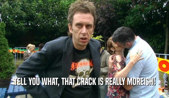 TELL YOU WHAT, THAT CRACK IS REALLY MOREISH!  