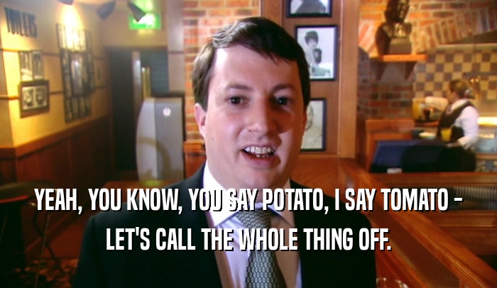 YEAH, YOU KNOW, YOU SAY POTATO, I SAY TOMATO -
 LET'S CALL THE WHOLE THING OFF.
 