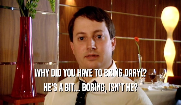 WHY DID YOU HAVE TO BRING DARYL? HE'S A BIT... BORING, ISN'T HE? 