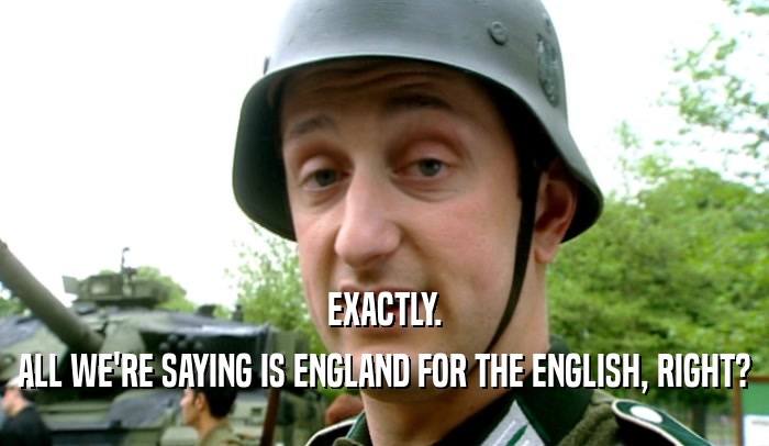 EXACTLY. ALL WE'RE SAYING IS ENGLAND FOR THE ENGLISH, RIGHT? 