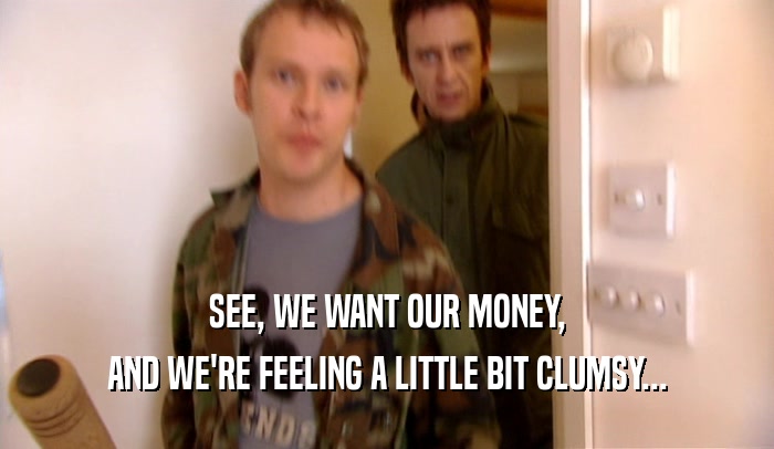 SEE, WE WANT OUR MONEY, AND WE'RE FEELING A LITTLE BIT CLUMSY... 