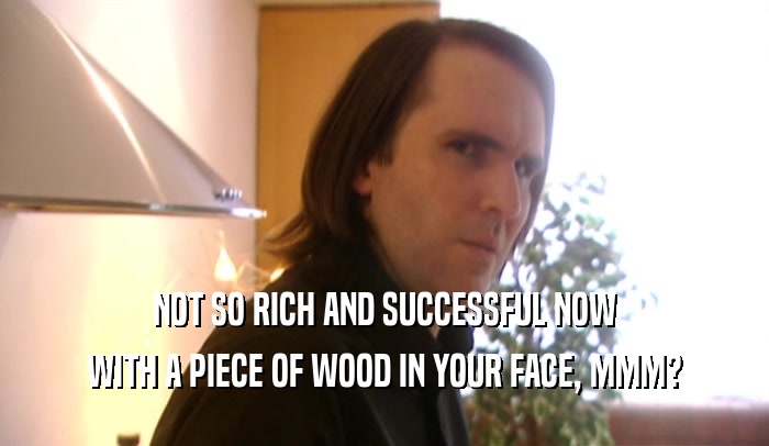 NOT SO RICH AND SUCCESSFUL NOW WITH A PIECE OF WOOD IN YOUR FACE, MMM? 