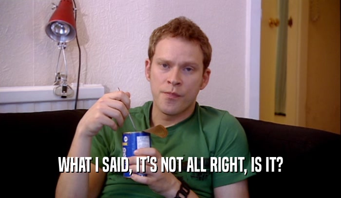 WHAT I SAID, IT'S NOT ALL RIGHT, IS IT?  