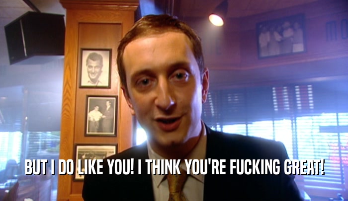 BUT I DO LIKE YOU! I THINK YOU'RE FUCKING GREAT!  