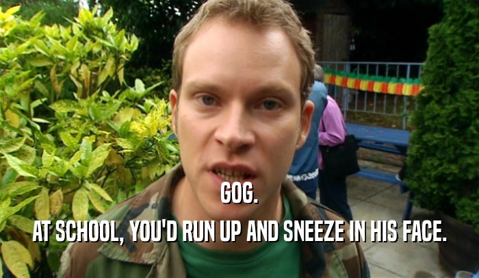 GOG.
 AT SCHOOL, YOU'D RUN UP AND SNEEZE IN HIS FACE.
 