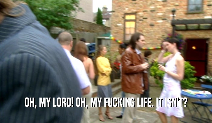 OH, MY LORD! OH, MY FUCKING LIFE. IT ISN'T?  