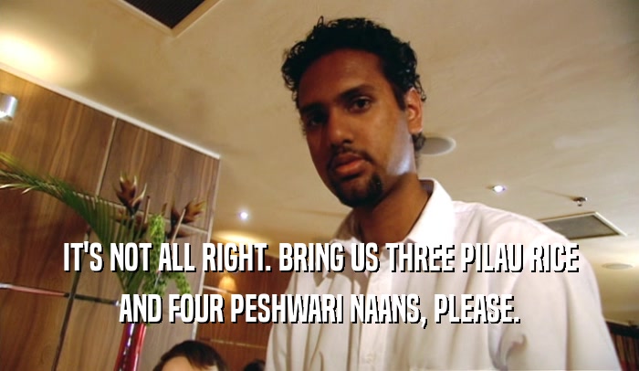 IT'S NOT ALL RIGHT. BRING US THREE PILAU RICE
 AND FOUR PESHWARI NAANS, PLEASE.
 