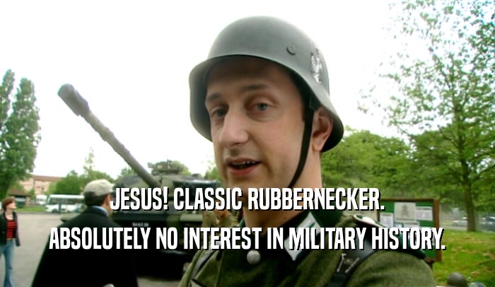 JESUS! CLASSIC RUBBERNECKER.
 ABSOLUTELY NO INTEREST IN MILITARY HISTORY.
 