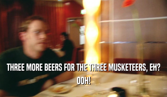 THREE MORE BEERS FOR THE THREE MUSKETEERS, EH? OOH! 