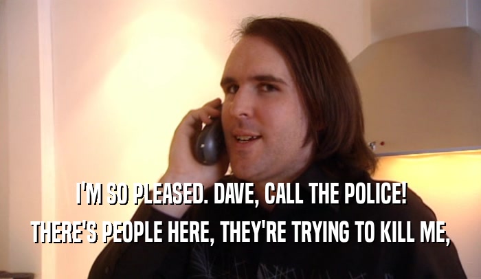 I'M SO PLEASED. DAVE, CALL THE POLICE! THERE'S PEOPLE HERE, THEY'RE TRYING TO KILL ME, 