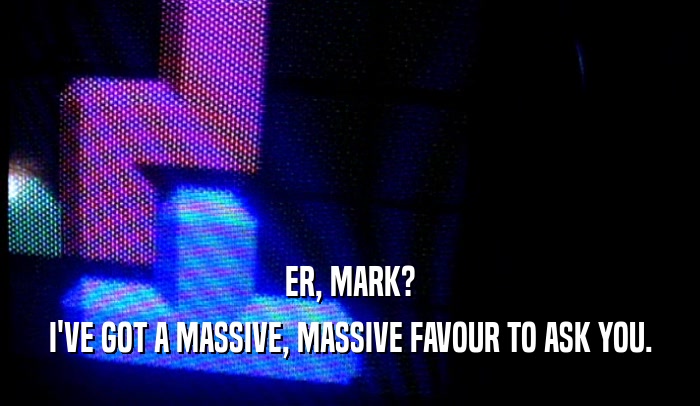 ER, MARK? I'VE GOT A MASSIVE, MASSIVE FAVOUR TO ASK YOU. 