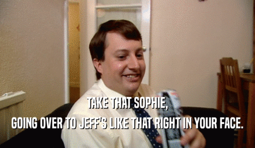TAKE THAT SOPHIE, GOING OVER TO JEFF'S LIKE THAT RIGHT IN YOUR FACE. 
