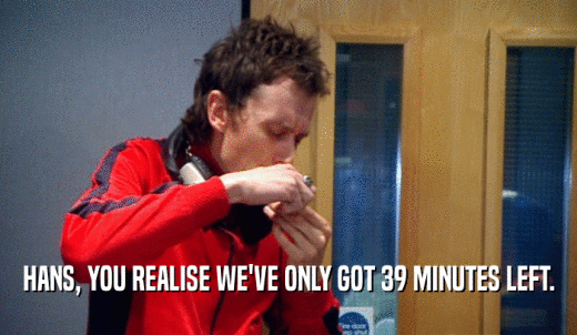 HANS, YOU REALISE WE'VE ONLY GOT 39 MINUTES LEFT.  