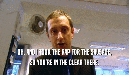 OH, AND I TOOK THE RAP FOR THE SAUSAGE, SO YOU'RE IN THE CLEAR THERE. 