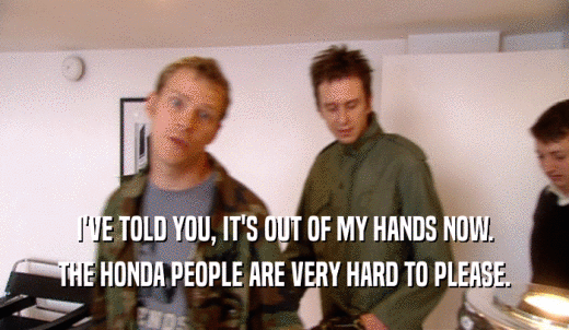 I'VE TOLD YOU, IT'S OUT OF MY HANDS NOW. THE HONDA PEOPLE ARE VERY HARD TO PLEASE. 