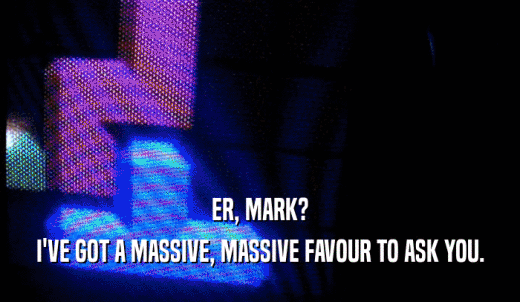 ER, MARK? I'VE GOT A MASSIVE, MASSIVE FAVOUR TO ASK YOU. 