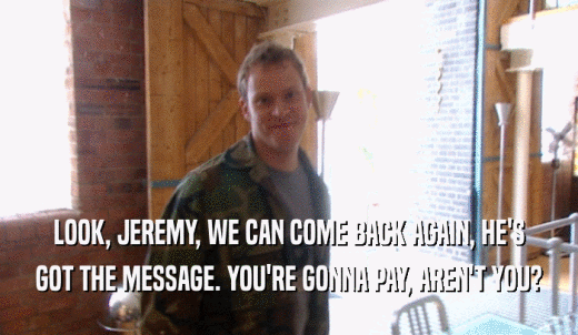 LOOK, JEREMY, WE CAN COME BACK AGAIN, HE'S GOT THE MESSAGE. YOU'RE GONNA PAY, AREN'T YOU? 