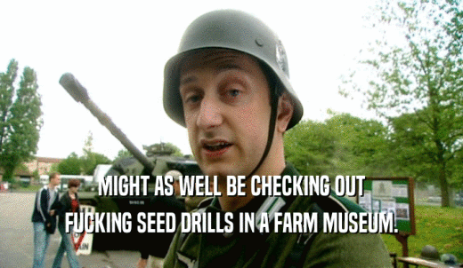 MIGHT AS WELL BE CHECKING OUT FUCKING SEED DRILLS IN A FARM MUSEUM. 