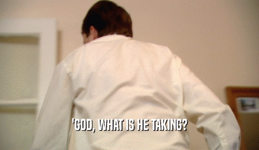 'GOD, WHAT IS HE TAKING?  