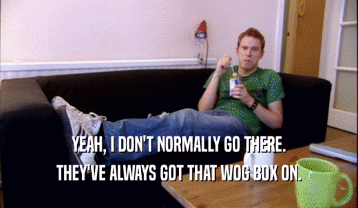YEAH, I DON'T NORMALLY GO THERE. THEY'VE ALWAYS GOT THAT WOG BOX ON. 