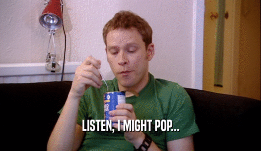 LISTEN, I MIGHT POP...  