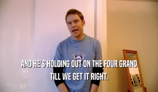 AND HE'S HOLDING OUT ON THE FOUR GRAND TILL WE GET IT RIGHT. 