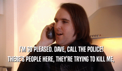 I'M SO PLEASED. DAVE, CALL THE POLICE! THERE'S PEOPLE HERE, THEY'RE TRYING TO KILL ME, 