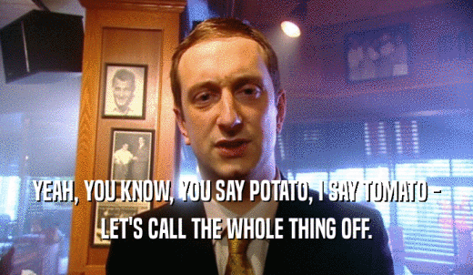 YEAH, YOU KNOW, YOU SAY POTATO, I SAY TOMATO - LET'S CALL THE WHOLE THING OFF. 