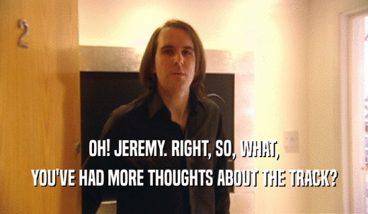 OH! JEREMY. RIGHT, SO, WHAT, YOU'VE HAD MORE THOUGHTS ABOUT THE TRACK? 