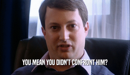YOU MEAN YOU DIDN'T CONFRONT HIM?  