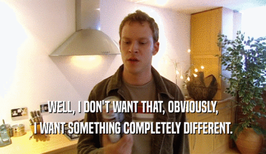 WELL, I DON'T WANT THAT, OBVIOUSLY, I WANT SOMETHING COMPLETELY DIFFERENT. 