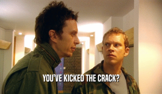 YOU'VE KICKED THE CRACK?  