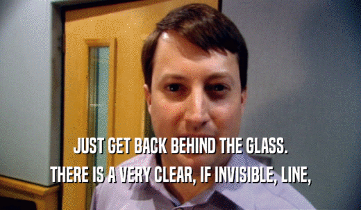 JUST GET BACK BEHIND THE GLASS. THERE IS A VERY CLEAR, IF INVISIBLE, LINE, 