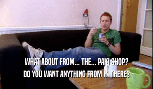 WHAT ABOUT FROM... THE... PAKI SHOP? DO YOU WANT ANYTHING FROM IN THERE? 