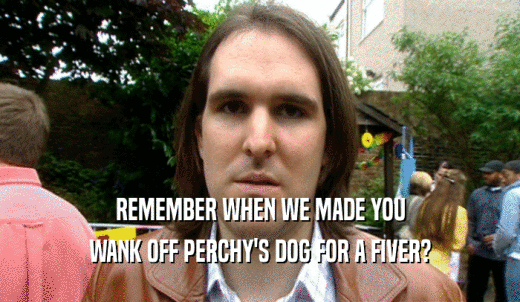 REMEMBER WHEN WE MADE YOU WANK OFF PERCHY'S DOG FOR A FIVER? 