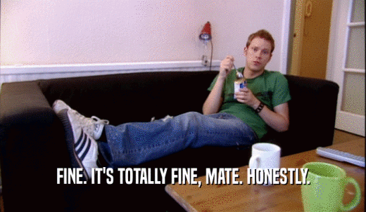 FINE. IT'S TOTALLY FINE, MATE. HONESTLY.  