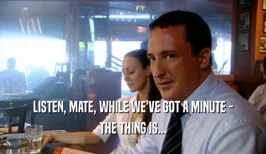 LISTEN, MATE, WHILE WE'VE GOT A MINUTE - THE THING IS... 