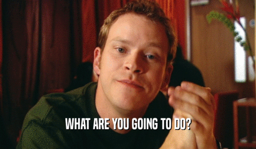 WHAT ARE YOU GOING TO DO?  