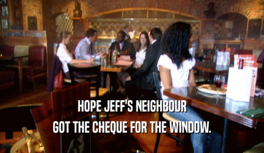 HOPE JEFF'S NEIGHBOUR GOT THE CHEQUE FOR THE WINDOW. 