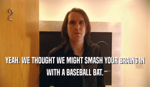 YEAH. WE THOUGHT WE MIGHT SMASH YOUR BRAINS IN WITH A BASEBALL BAT. 