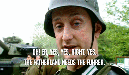 OH! ER, YES, YES, RIGHT. YES. THE FATHERLAND NEEDS THE FUHRER. 