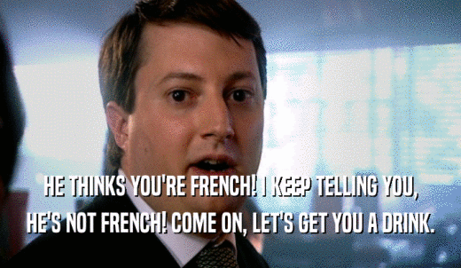 HE THINKS YOU'RE FRENCH! I KEEP TELLING YOU, HE'S NOT FRENCH! COME ON, LET'S GET YOU A DRINK. 