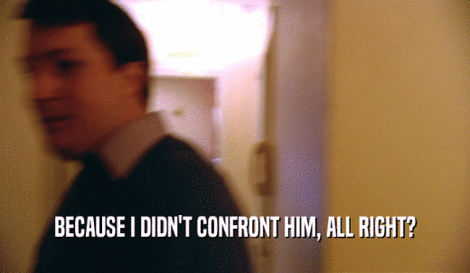 BECAUSE I DIDN'T CONFRONT HIM, ALL RIGHT?  
