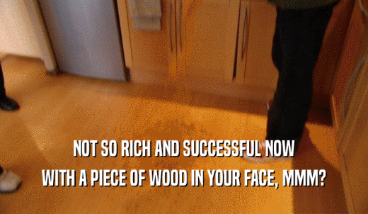 NOT SO RICH AND SUCCESSFUL NOW WITH A PIECE OF WOOD IN YOUR FACE, MMM? 