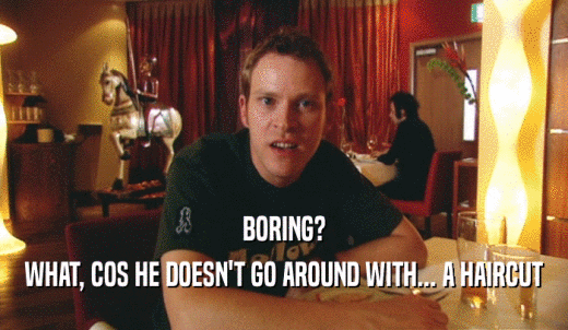 BORING? WHAT, COS HE DOESN'T GO AROUND WITH... A HAIRCUT 