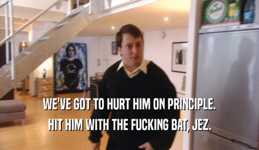 WE'VE GOT TO HURT HIM ON PRINCIPLE. HIT HIM WITH THE FUCKING BAT, JEZ. 