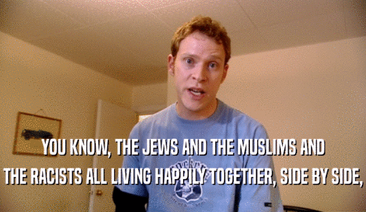 YOU KNOW, THE JEWS AND THE MUSLIMS AND THE RACISTS ALL LIVING HAPPILY TOGETHER, SIDE BY SIDE, 