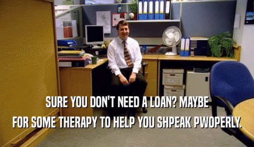 SURE YOU DON'T NEED A LOAN? MAYBE FOR SOME THERAPY TO HELP YOU SHPEAK PWOPERLY. 